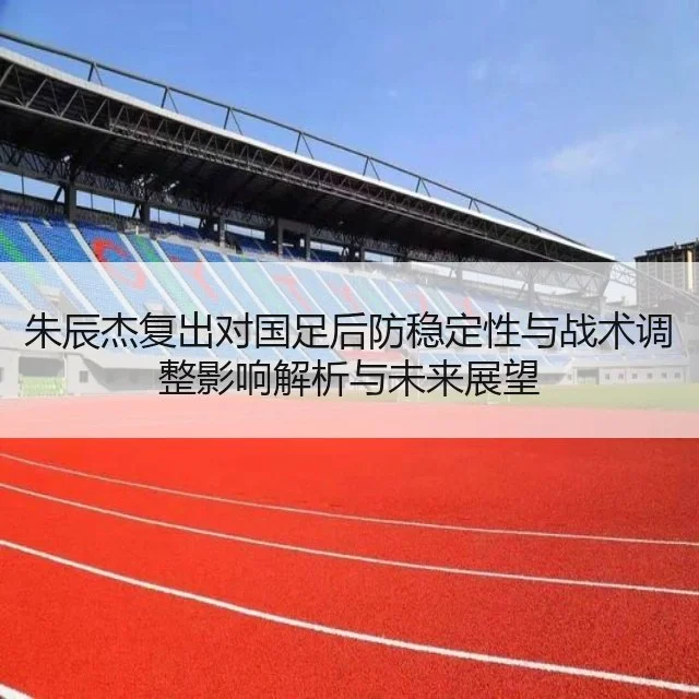 朱辰杰复出对国足后防稳定性与战术调整影响解析与未来展望